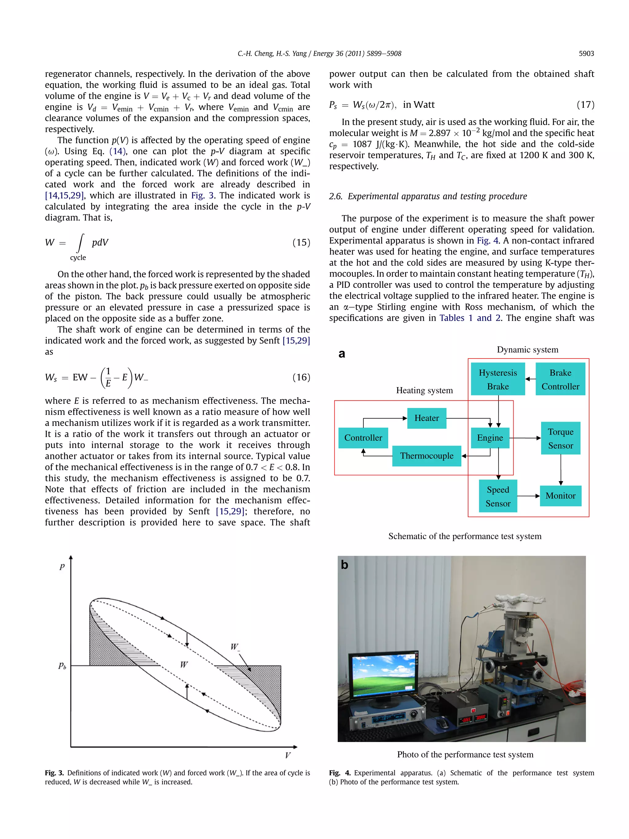 C.-H. Cheng, H.-S. Yang / Energy 36 (2011) 5899e5908                                                 5903


regenerator channels, respectively. In the derivation of the above                         power output can then be calculated from the obtained shaft
equation, the working ﬂuid is assumed to be an ideal gas. Total                            work with
volume of the engine is V ¼ Ve þ Vc þ Vr and dead volume of the
engine is Vd ¼ Vemin þ Vcmin þ Vr, where Vemin and Vcmin are                               Ps ¼ Ws ðu=2pÞ; in Watt                                                 (17)
clearance volumes of the expansion and the compression spaces,                                In the present study, air is used as the working ﬂuid. For air, the
respectively.                                                                              molecular weight is M ¼ 2.897 Â 10À2 kg/mol and the speciﬁc heat
   The function p(V) is affected by the operating speed of engine                          cp ¼ 1087 J/(kg$K). Meanwhile, the hot side and the cold-side
(u). Using Eq. (14), one can plot the p-V diagram at speciﬁc                               reservoir temperatures, TH and TC , are ﬁxed at 1200 K and 300 K,
operating speed. Then, indicated work (W) and forced work (W_)                             respectively.
of a cycle can be further calculated. The deﬁnitions of the indi-
cated work and the forced work are already described in
[14,15,29], which are illustrated in Fig. 3. The indicated work is                         2.6. Experimental apparatus and testing procedure
calculated by integrating the area inside the cycle in the p-V
diagram. That is,                                                                              The purpose of the experiment is to measure the shaft power
         Z                                                                                 output of engine under different operating speed for validation.
W ¼             pdV                                                             (15)       Experimental apparatus is shown in Fig. 4. A non-contact infrared
                                                                                           heater was used for heating the engine, and surface temperatures
        cycle
                                                                                           at the hot and the cold sides are measured by using K-type ther-
   On the other hand, the forced work is represented by the shaded                         mocouples. In order to maintain constant heating temperature (TH),
areas shown in the plot. pb is back pressure exerted on opposite side                      a PID controller was used to control the temperature by adjusting
of the piston. The back pressure could usually be atmospheric                              the electrical voltage supplied to the infrared heater. The engine is
pressure or an elevated pressure in case a pressurized space is                            an aetype Stirling engine with Ross mechanism, of which the
placed on the opposite side as a buffer zone.                                              speciﬁcations are given in Tables 1 and 2. The engine shaft was
   The shaft work of engine can be determined in terms of the
indicated work and the forced work, as suggested by Senft [15,29]
as                                                                                           a                                             Dynamic system
                
           1                                                                                                                         Hysteresis          Brake
Ws ¼ EW À     À E WÀ                                                            (16)
            E                                                                                                                         Brake             Controller
                                                                                                                Heating system
where E is referred to as mechanism effectiveness. The mecha-
nism effectiveness is well known as a ratio measure of how well
                                                                                                                     Heater
a mechanism utilizes work if it is regarded as a work transmitter.
It is a ratio of the work it transfers out through an actuator or                                                                                        Torque
                                                                                               Controller                            Engine
puts into internal storage to the work it receives through                                                                                               Sensor
another actuator or takes from its internal source. Typical value                                                Thermocouple
of the mechanical effectiveness is in the range of 0.7  E  0.8. In
this study, the mechanism effectiveness is assigned to be 0.7.
Note that effects of friction are included in the mechanism                                                                            Speed
                                                                                                                                                         Monitor
effectiveness. Detailed information for the mechanism effec-                                                                           Sensor
tiveness has been provided by Senft [15,29]; therefore, no
further description is provided here to save space. The shaft
                                                                                                             Schematic of the performance test system


                                                                                              b




                                                                                                                Photo of the performance test system
Fig. 3. Deﬁnitions of indicated work (W) and forced work (W_). If the area of cycle is     Fig. 4. Experimental apparatus. (a) Schematic of the performance test system
reduced, W is decreased while W_ is increased.                                             (b) Photo of the performance test system.
 