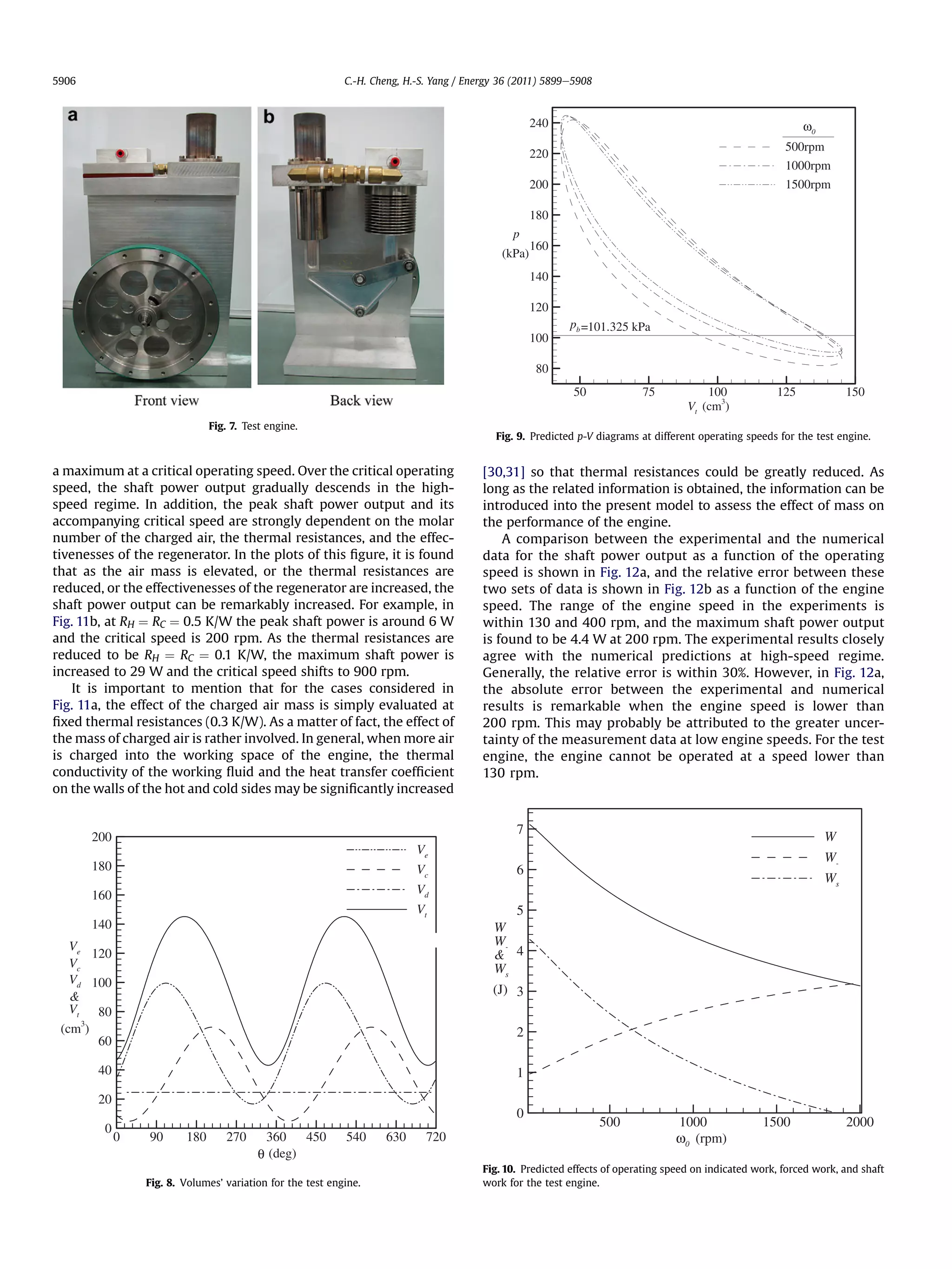 5906                                                        C.-H. Cheng, H.-S. Yang / Energy 36 (2011) 5899e5908



                                                                                                     240
                                                                                                                                                                0

                                                                                                                                                          500rpm
                                                                                                     220
                                                                                                                                                          1000rpm
                                                                                                     200                                                  1500rpm

                                                                                                     180
                                                                                               p
                                                                                                     160
                                                                                             (kPa)
                                                                                                     140

                                                                                                     120
                                                                                                           pb =101.325 kPa
                                                                                                     100

                                                                                                      80
                                                                                                            50             75            100            125              150
                                                                                                                                           3
                                                                                                                                     Vt (cm )
                               Fig. 7. Test engine.
                                                                                           Fig. 9. Predicted p-V diagrams at different operating speeds for the test engine.


a maximum at a critical operating speed. Over the critical operating                     [30,31] so that thermal resistances could be greatly reduced. As
speed, the shaft power output gradually descends in the high-                            long as the related information is obtained, the information can be
speed regime. In addition, the peak shaft power output and its                           introduced into the present model to assess the effect of mass on
accompanying critical speed are strongly dependent on the molar                          the performance of the engine.
number of the charged air, the thermal resistances, and the effec-                           A comparison between the experimental and the numerical
tivenesses of the regenerator. In the plots of this ﬁgure, it is found                   data for the shaft power output as a function of the operating
that as the air mass is elevated, or the thermal resistances are                         speed is shown in Fig. 12a, and the relative error between these
reduced, or the effectivenesses of the regenerator are increased, the                    two sets of data is shown in Fig. 12b as a function of the engine
shaft power output can be remarkably increased. For example, in                          speed. The range of the engine speed in the experiments is
Fig. 11b, at RH ¼ RC ¼ 0.5 K/W the peak shaft power is around 6 W                        within 130 and 400 rpm, and the maximum shaft power output
and the critical speed is 200 rpm. As the thermal resistances are                        is found to be 4.4 W at 200 rpm. The experimental results closely
reduced to be RH ¼ RC ¼ 0.1 K/W, the maximum shaft power is                              agree with the numerical predictions at high-speed regime.
increased to 29 W and the critical speed shifts to 900 rpm.                              Generally, the relative error is within 30%. However, in Fig. 12a,
    It is important to mention that for the cases considered in                          the absolute error between the experimental and numerical
Fig. 11a, the effect of the charged air mass is simply evaluated at                      results is remarkable when the engine speed is lower than
ﬁxed thermal resistances (0.3 K/W). As a matter of fact, the effect of                   200 rpm. This may probably be attributed to the greater uncer-
the mass of charged air is rather involved. In general, when more air                    tainty of the measurement data at low engine speeds. For the test
is charged into the working space of the engine, the thermal                             engine, the engine cannot be operated at a speed lower than
conductivity of the working ﬂuid and the heat transfer coefﬁcient                        130 rpm.
on the walls of the hot and cold sides may be signiﬁcantly increased


                                                                                                7
       200                                                                                                                                                          W
                                                                           Ve
                                                                                                                                                                    W-
       180                                                                 Vc                   6
                                                                                                                                                                    Ws
       160                                                                 Vd
                                                                           Vt                 5
       140                                                                                 W
   Ve                                                                                      W-
       120                                                                                  4
   Vc                                                                                      Ws
   Vd 100
                                                                                           (J) 3
   
   Vt 80
 (cm3)                                                                                          2
        60

       40                                                                                       1
       20
                                                                                                0
         0                                                                                                         500            1000               1500                2000
             0   90      180      270      360    450       540     630      720                                                  ω0 (rpm)
                                          θ (deg)
                                                                                         Fig. 10. Predicted effects of operating speed on indicated work, forced work, and shaft
                 Fig. 8. Volumes’ variation for the test engine.                         work for the test engine.
 