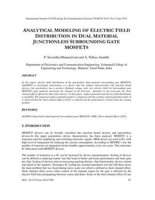 International Journal of VLSI design & Communication Systems (VLSICS) Vol.5, No.3, June 2014
DOI : 10.5121/vlsic.2014.5308 83
ANALYTICAL MODELING OF ELECTRIC FIELD
DISTRIBUTION IN DUAL MATERIAL
JUNCTIONLESS SURROUNDING GATE
MOSFETS
P. Suveetha Dhanaselvam and A. Nithya Ananthi
Department of Electronics and Communication Engineering, Velammal College of
Engineering and Technology, Madurai, Tamil Nadu, India
ABSTRACT
In this paper, electric field distribution of the junctionless dual material surrounding gate MOSFETs
(JLDMSG) is developed. Junctionless is a device that has similar characteristics like junction based
devices, but junctionless has a positive flatband voltage with zero electric field. In Surrounding gate
MOSFETs gate material surrounds the channel in all direction , therefore it can overcome the short
channel effects effectively than other devices. In this paper, surface potential and electric field distribution
is modelled. The proposed surface potential model is compared with the existing central potential model. It
is observed that the short channel effects (SCE) is reduced and the performance is better than the existing
method.
KEYWORDS
JLDMSG (Junctionless dual material surrounding gate) MOSFETs, DIBL, Short channel effects (SCE).
1. INTRODUCTION
MOSFET devices can be broadly classified into junction based devices and junctionless
devices.In this paper junctionless device characteristics has been analysed. MOSFET is a
transistor used for amplifying and switching electronic signals. MOS device are used in ICs with
high level of integration for reducing the current consumption. According to MOORE’s law the
number of transistor on integrated circuits doubles approximately every two years. This motivates
IC fabrication with MOSFET devices.
The number of transistor in a IC can be increased by device miniaturization. Scaling of devices
can be defined as reducing feature size that leads to better and faster performance and more gate
per chip. Scaling of devices aims at increasing packing density, chip functionality, device current
and speed of the machine. Nowadays IC scaling has reached nanometer size but still there arises
the main problem that was faced during micro scale size which is defined as short channel effect.
Short channel effect arises when control of the channel region by the gate is affected by the
electric field lines propagating between source and drain. Some of the short channel effect [1] are
 