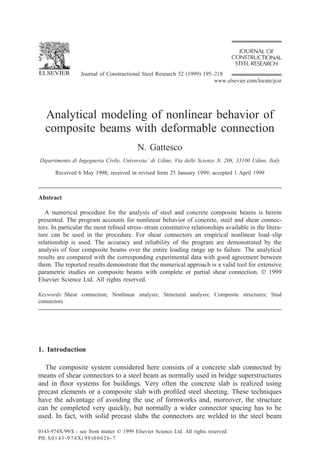Journal of Constructional Steel Research 52 (1999) 195–218
www.elsevier.com/locate/jcsr
Analytical modeling of nonlinear behavior of
composite beams with deformable connection
N. Gattesco
Dipartimento di Ingegneria Civile, Universita’ di Udine, Via delle Scienze N. 208, 33100 Udine, Italy
Received 6 May 1998; received in revised form 25 January 1999; accepted 1 April 1999
Abstract
A numerical procedure for the analysis of steel and concrete composite beams is herein
presented. The program accounts for nonlinear behavior of concrete, steel and shear connec-
tors. In particular the most refined stress–strain constitutive relationships available in the litera-
ture can be used in the procedure. For shear connectors an empirical nonlinear load–slip
relationship is used. The accuracy and reliability of the program are demonstrated by the
analysis of four composite beams over the entire loading range up to failure. The analytical
results are compared with the corresponding experimental data with good agreement between
them. The reported results demonstrate that the numerical approach is a valid tool for extensive
parametric studies on composite beams with complete or partial shear connection.  1999
Elsevier Science Ltd. All rights reserved.
Keywords: Shear connection; Nonlinear analysis; Structural analysis; Composite structures; Stud
connectors
1. Introduction
The composite system considered here consists of a concrete slab connected by
means of shear connectors to a steel beam as normally used in bridge superstructures
and in floor systems for buildings. Very often the concrete slab is realized using
precast elements or a composite slab with profiled steel sheeting. These techniques
have the advantage of avoiding the use of formworks and, moreover, the structure
can be completed very quickly, but normally a wider connector spacing has to be
used. In fact, with solid precast slabs the connectors are welded to the steel beam
0143-974X/99/$ - see front matter  1999 Elsevier Science Ltd. All rights reserved.
PII: S0143-974X(99)00026-7
 