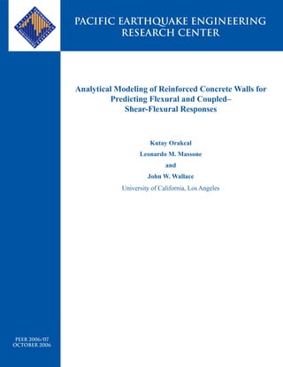 PACIFIC EARTHQUAKE ENGINEERING
                         RESEARCH CENTER




                Analytical Modeling of Reinforced Concrete Walls for
                         Predicting Flexural and Coupled–
                             Shear-Flexural Responses


                                      Kutay Orakcal
                                  Leonardo M. Massone
                                            and
                                     John W. Wallace
                            University of California, Los Angeles




 PEER 2006/07
OCTOBER 2006
 