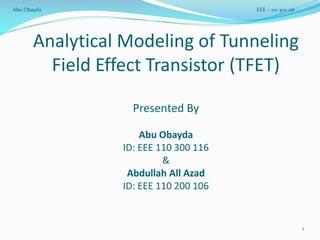 Analytical Modeling of Tunneling
Field Effect Transistor (TFET)
Presented By
Abu Obayda
ID: EEE 110 300 116
&
Abdullah All Azad
ID: EEE 110 200 106
1
Abu Obayda EEE – 110 300 116
 