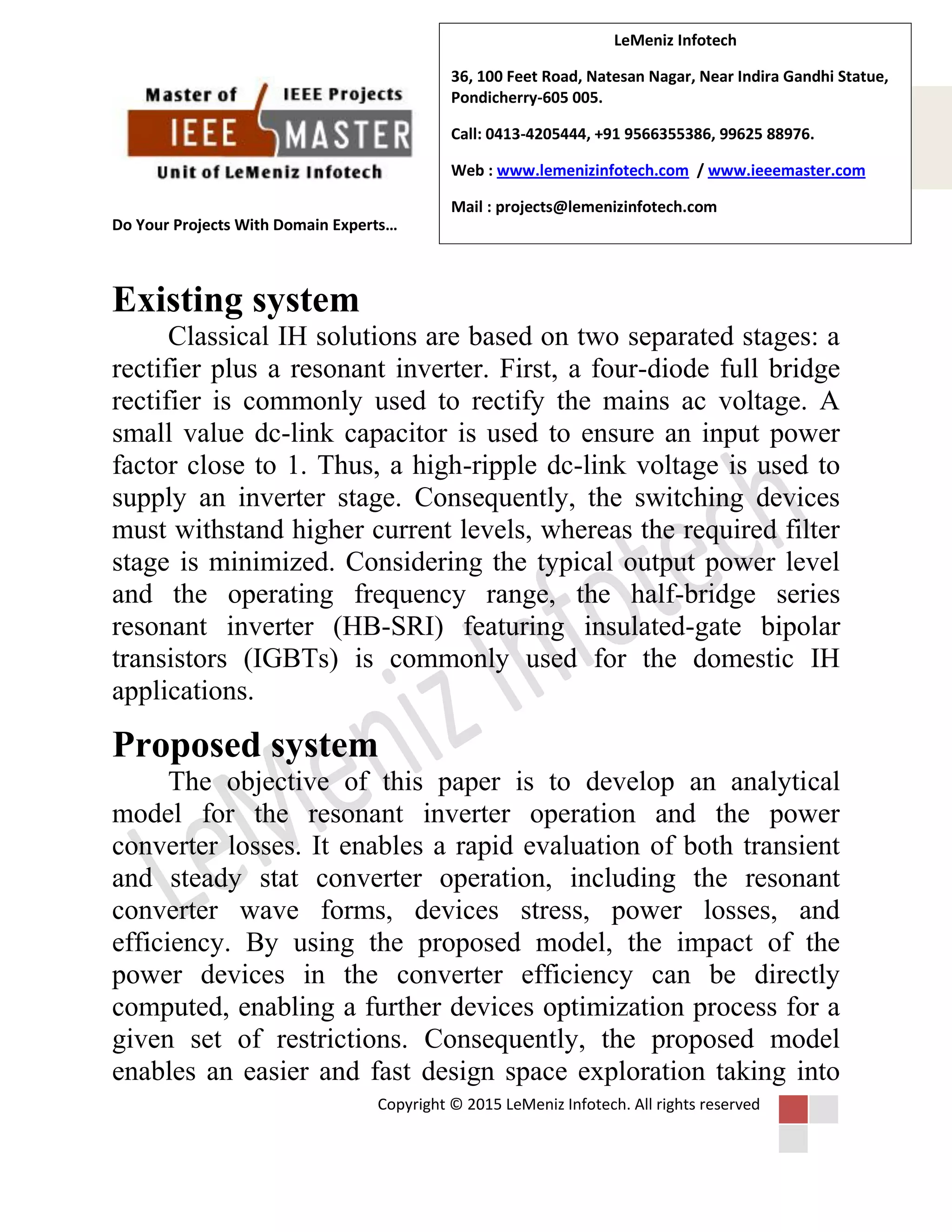 Do Your Projects With Domain Experts…
Copyright © 2015 LeMeniz Infotech. All rights reserved
Page number 2
LeMeniz Infotech
36, 100 Feet Road, Natesan Nagar, Near Indira Gandhi Statue,
Pondicherry-605 005.
Call: 0413-4205444, +91 9566355386, 99625 88976.
Web : www.lemenizinfotech.com / www.ieeemaster.com
Mail : projects@lemenizinfotech.com
Existing system
Classical IH solutions are based on two separated stages: a
rectifier plus a resonant inverter. First, a four-diode full bridge
rectifier is commonly used to rectify the mains ac voltage. A
small value dc-link capacitor is used to ensure an input power
factor close to 1. Thus, a high-ripple dc-link voltage is used to
supply an inverter stage. Consequently, the switching devices
must withstand higher current levels, whereas the required filter
stage is minimized. Considering the typical output power level
and the operating frequency range, the half-bridge series
resonant inverter (HB-SRI) featuring insulated-gate bipolar
transistors (IGBTs) is commonly used for the domestic IH
applications.
Proposed system
The objective of this paper is to develop an analytical
model for the resonant inverter operation and the power
converter losses. It enables a rapid evaluation of both transient
and steady stat converter operation, including the resonant
converter wave forms, devices stress, power losses, and
efficiency. By using the proposed model, the impact of the
power devices in the converter efficiency can be directly
computed, enabling a further devices optimization process for a
given set of restrictions. Consequently, the proposed model
enables an easier and fast design space exploration taking into
 