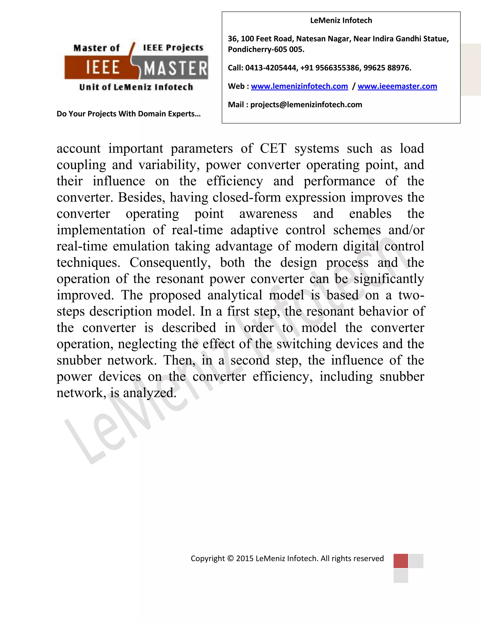 Do Your Projects With Domain Experts…
Copyright © 2015 LeMeniz Infotech. All rights reserved
Page number 3
LeMeniz Infotech
36, 100 Feet Road, Natesan Nagar, Near Indira Gandhi Statue,
Pondicherry-605 005.
Call: 0413-4205444, +91 9566355386, 99625 88976.
Web : www.lemenizinfotech.com / www.ieeemaster.com
Mail : projects@lemenizinfotech.com
account important parameters of CET systems such as load
coupling and variability, power converter operating point, and
their influence on the efficiency and performance of the
converter. Besides, having closed-form expression improves the
converter operating point awareness and enables the
implementation of real-time adaptive control schemes and/or
real-time emulation taking advantage of modern digital control
techniques. Consequently, both the design process and the
operation of the resonant power converter can be significantly
improved. The proposed analytical model is based on a two-
steps description model. In a first step, the resonant behavior of
the converter is described in order to model the converter
operation, neglecting the effect of the switching devices and the
snubber network. Then, in a second step, the influence of the
power devices on the converter efficiency, including snubber
network, is analyzed.
 