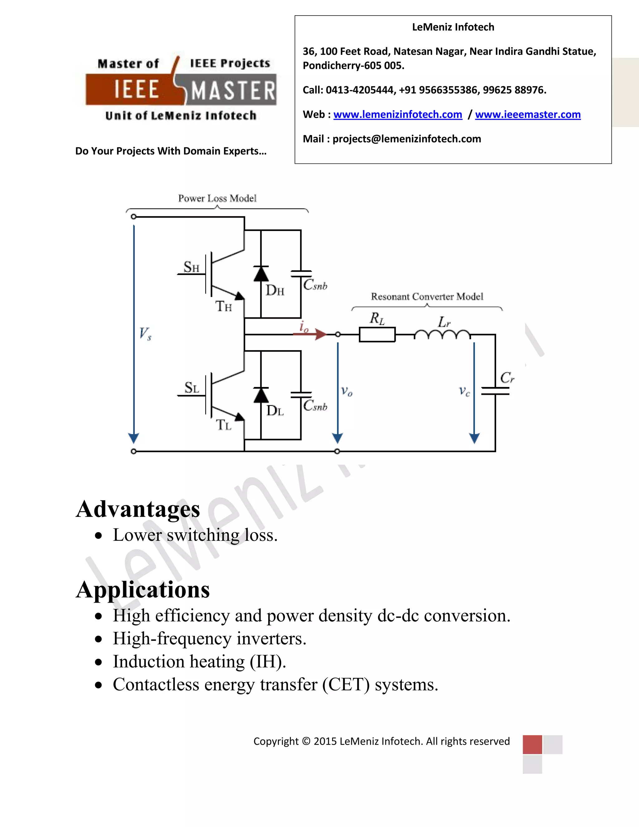 Do Your Projects With Domain Experts…
Copyright © 2015 LeMeniz Infotech. All rights reserved
Page number 4
LeMeniz Infotech
36, 100 Feet Road, Natesan Nagar, Near Indira Gandhi Statue,
Pondicherry-605 005.
Call: 0413-4205444, +91 9566355386, 99625 88976.
Web : www.lemenizinfotech.com / www.ieeemaster.com
Mail : projects@lemenizinfotech.com
Advantages
 Lower switching loss.
Applications
 High efficiency and power density dc-dc conversion.
 High-frequency inverters.
 Induction heating (IH).
 Contactless energy transfer (CET) systems.
 