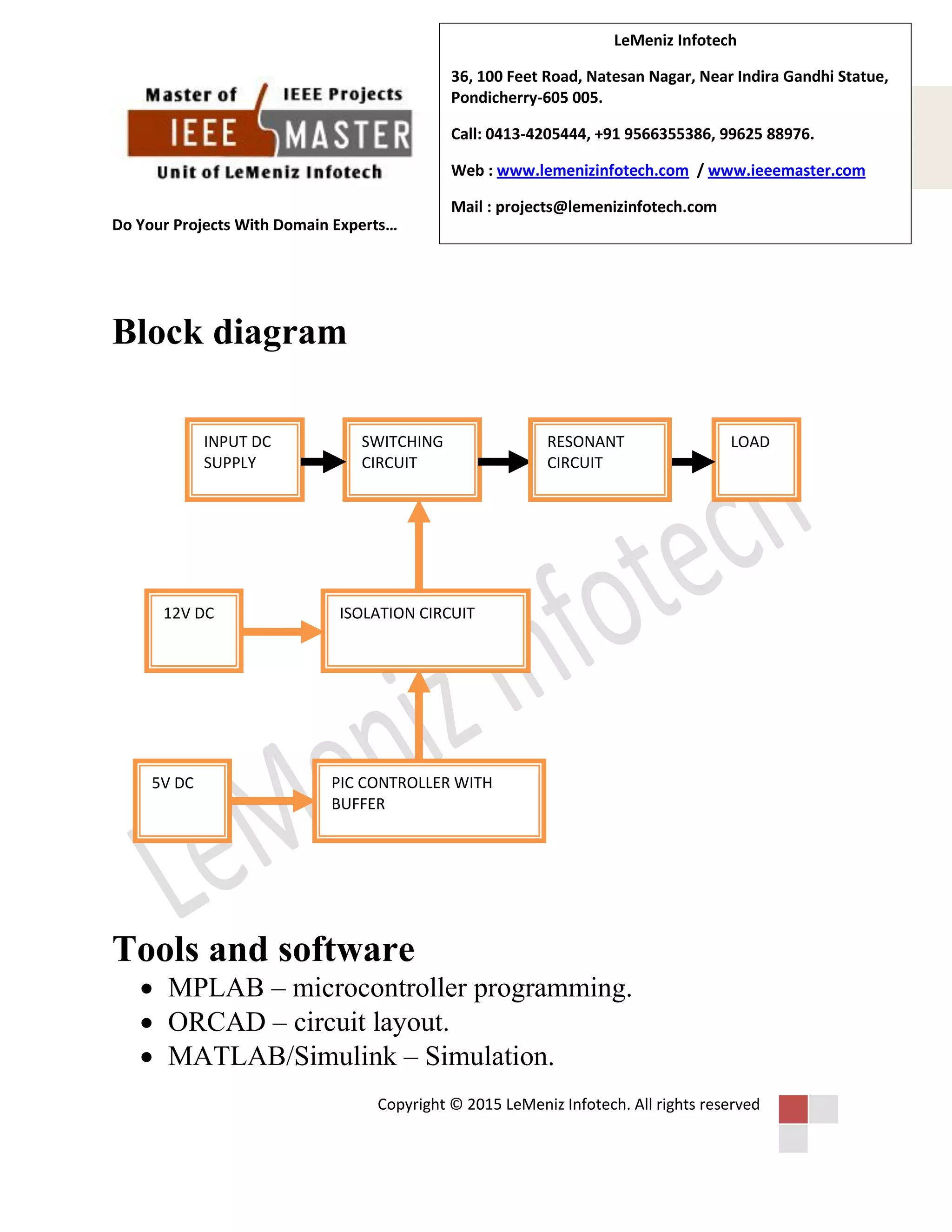 Do Your Projects With Domain Experts…
Copyright © 2015 LeMeniz Infotech. All rights reserved
Page number 5
LeMeniz Infotech
36, 100 Feet Road, Natesan Nagar, Near Indira Gandhi Statue,
Pondicherry-605 005.
Call: 0413-4205444, +91 9566355386, 99625 88976.
Web : www.lemenizinfotech.com / www.ieeemaster.com
Mail : projects@lemenizinfotech.com
Block diagram
Tools and software
 MPLAB – microcontroller programming.
 ORCAD – circuit layout.
 MATLAB/Simulink – Simulation.
INPUT DC
SUPPLY
SWITCHING
CIRCUIT
ISOLATION CIRCUIT
PIC CONTROLLER WITH
BUFFER
5V DC
12V DC
LOADRESONANT
CIRCUIT
 