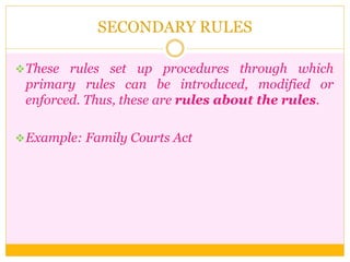 SECONDARY RULES
These rules set up procedures through which
primary rules can be introduced, modified or
enforced. Thus, these are rules about the rules.
Example: Family Courts Act
 