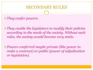 SECONDARY RULES
They confer powers.
They enable the legislators to modify their policies
according to the needs of the society. Without such
rules, the society would become very static.
Powers conferred maybe private (like power to
make a contract) or public (power of adjudication
or legislation).
 