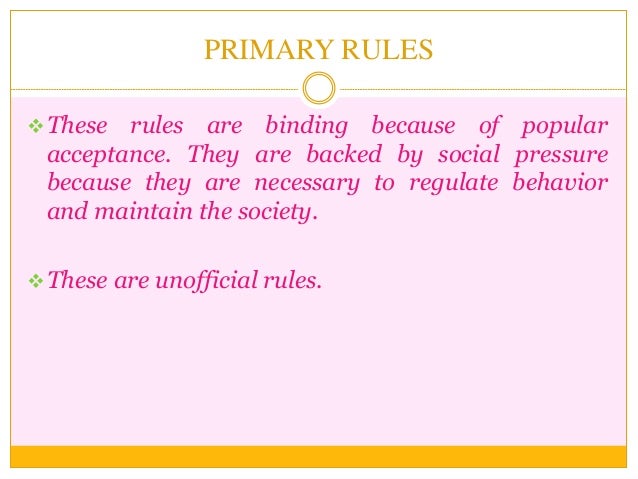 PRIMARY RULES
These rules are binding because of popular
acceptance. They are backed by social pressure
because they are ...