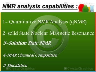 NMR analysis capabilities : 
1- Quantitative NMR Analysis (qNMR) 
2-solid State Nuclear Magnetic Resonance 
3-Solution State NMR 
4-NMR Chemical Composition 
5-Elucidation 
 