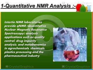1-Quantitative NMR Analysis :- 
Intertie NMR laboratories 
provide qNMR (Quantitative 
Nuclear Magnetic Resonance 
Spectroscopy) analysis 
applications such as quality 
control, drug impurity 
analysis, and metabonomics 
in agrochemicals, chemicals, 
plastics processing and the 
pharmaceutical industry 
 