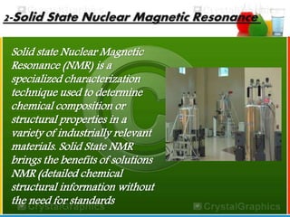 2-Solid State Nuclear Magnetic Resonance 
Solid state Nuclear Magnetic 
Resonance (NMR) is a 
specialized characterization 
technique used to determine 
chemical composition or 
structural properties in a 
variety of industrially relevant 
materials. Solid State NMR 
brings the benefits of solutions 
NMR (detailed chemical 
structural information without 
the need for standards 
 