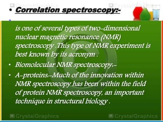 • Correlation spectroscopy:- 
• 
is one of several types of two-dimensional 
nuclear magnetic resonance (NMR) 
spectroscopy .This type of NMR experiment is 
best known by its acronym . 
• Biomolecular NMR spectroscopy:- 
• A-proteins:-Much of the innovation within 
NMR spectroscopy has been within the field 
of protein NMR spectroscopy, an important 
technique in structural biology . 
 