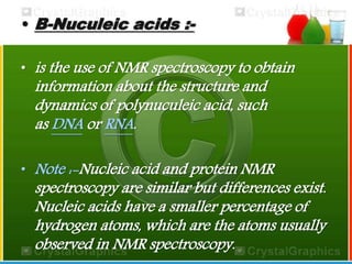 • B-Nuculeic acids :- 
• is the use of NMR spectroscopy to obtain 
information about the structure and 
dynamics of polynuculeic acid, such 
as DNA or RNA. 
• Note :-Nucleic acid and protein NMR 
spectroscopy are similar but differences exist. 
Nucleic acids have a smaller percentage of 
hydrogen atoms, which are the atoms usually 
observed in NMR spectroscopy. 
 