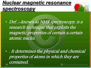 Nuclear magnetic resonance 
spectroscopy 
• Def. :-known as NMR spectroscopy, is a 
research technique that exploits the 
magnetic properties of certain a certain 
atomic nuclei. 
• . It determines the physical and chemical 
properties of atoms in which they are 
contained. 
 