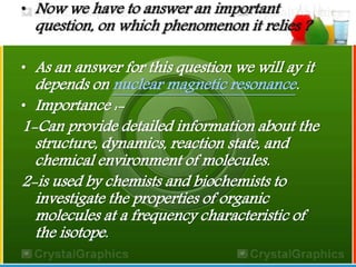 • Now we have to answer an important 
question, on which phenomenon it relies ? 
• As an answer for this question we will ay it 
depends on nuclear magnetic resonance. 
• Importance :- 
1-Can provide detailed information about the 
structure, dynamics, reaction state, and 
chemical environment of molecules. 
2-is used by chemists and biochemists to 
investigate the properties of organic 
molecules at a frequency characteristic of 
the isotope. 
 