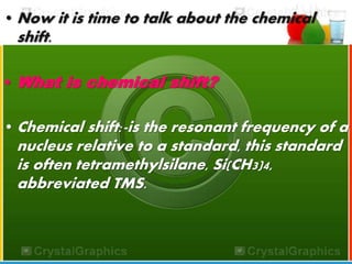 •Now it is time to talk about the chemical 
shift. 
• What is chemical shift? 
•Chemical shift:-is the resonant frequency of a 
nucleus relative to a standard, this standard 
is often tetramethylsilane, Si(CH3)4, 
abbreviated TMS. 
 