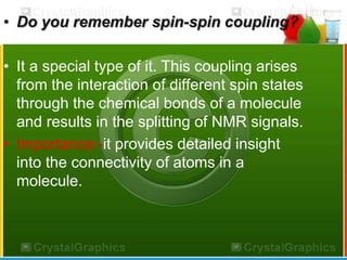 • Do you remember spin-spin coupling? 
• It a special type of it. This coupling arises 
from the interaction of different spin states 
through the chemical bonds of a molecule 
and results in the splitting of NMR signals. 
• Importance:-it provides detailed insight 
into the connectivity of atoms in a 
molecule. 
 