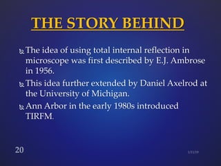  The idea of using total internal reflection in
microscope was first described by E.J. Ambrose
in 1956.
 This idea further extended by Daniel Axelrod at
the University of Michigan.
 Ann Arbor in the early 1980s introduced
TIRFM.
THE STORY BEHIND
 