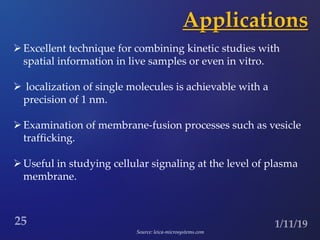 Applications
Excellent technique for combining kinetic studies with
spatial information in live samples or even in vitro.
 localization of single molecules is achievable with a
precision of 1 nm.
Examination of membrane-fusion processes such as vesicle
trafficking.
Useful in studying cellular signaling at the level of plasma
membrane.
Source: leica-microsystems.com
 