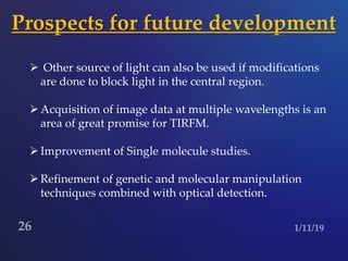Prospects for future development
 Other source of light can also be used if modifications
are done to block light in the central region.
Acquisition of image data at multiple wavelengths is an
area of great promise for TIRFM.
Improvement of Single molecule studies.
Refinement of genetic and molecular manipulation
techniques combined with optical detection.
 