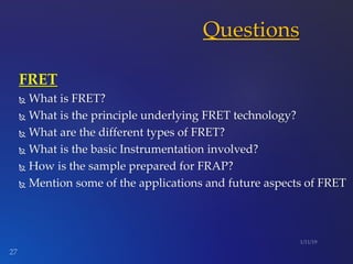 FRET
 What is FRET?
 What is the principle underlying FRET technology?
 What are the different types of FRET?
 What is the basic Instrumentation involved?
 How is the sample prepared for FRAP?
 Mention some of the applications and future aspects of FRET
Questions
 