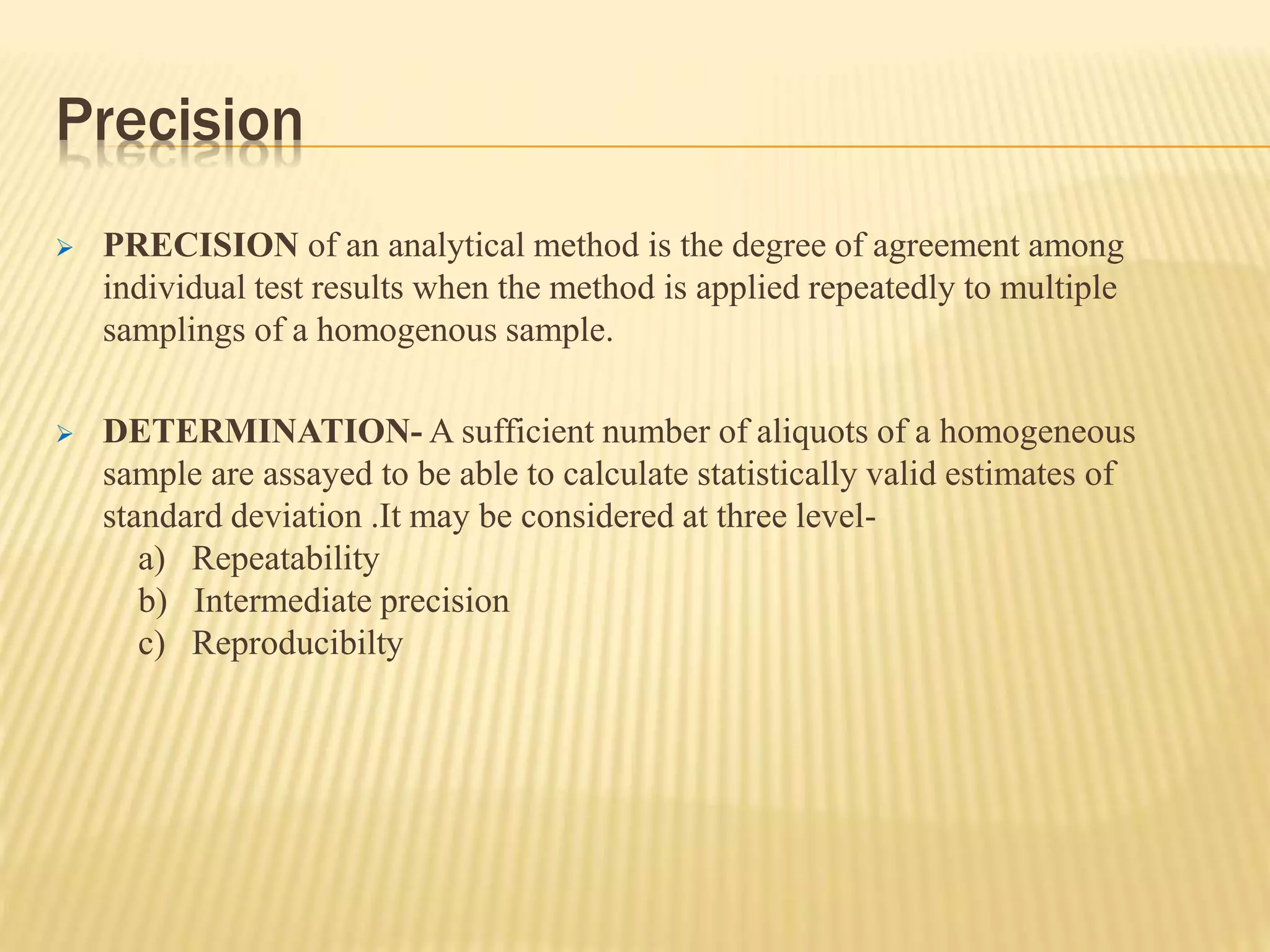 Precision
 PRECISION of an analytical method is the degree of agreement among
individual test results when the method is applied repeatedly to multiple
samplings of a homogenous sample.
 DETERMINATION- A sufficient number of aliquots of a homogeneous
sample are assayed to be able to calculate statistically valid estimates of
standard deviation .It may be considered at three level-
a) Repeatability
b) Intermediate precision
c) Reproducibilty
 