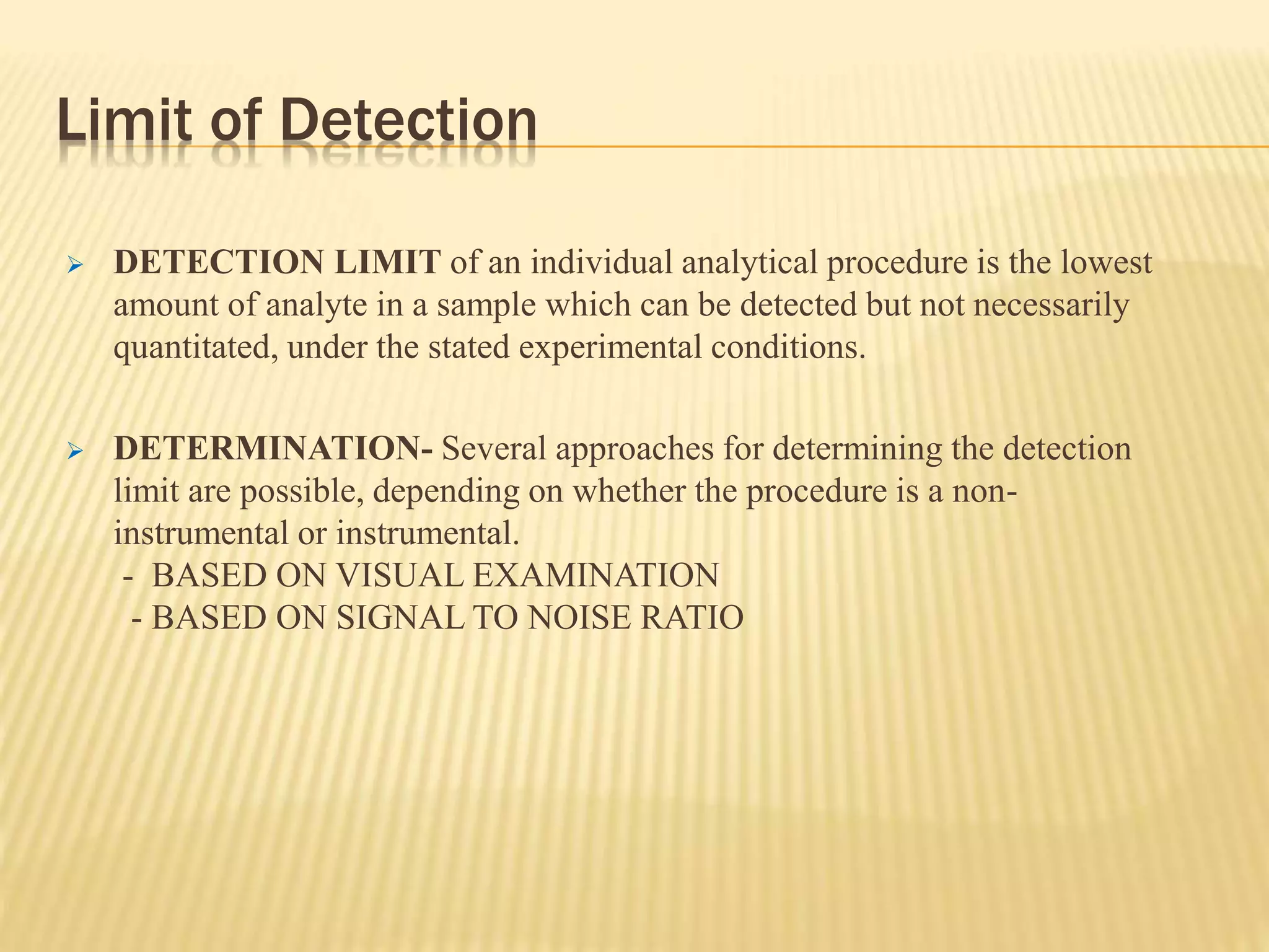 Limit of Detection
 DETECTION LIMIT of an individual analytical procedure is the lowest
amount of analyte in a sample which can be detected but not necessarily
quantitated, under the stated experimental conditions.
 DETERMINATION- Several approaches for determining the detection
limit are possible, depending on whether the procedure is a non-
instrumental or instrumental.
- BASED ON VISUAL EXAMINATION
- BASED ON SIGNAL TO NOISE RATIO
 