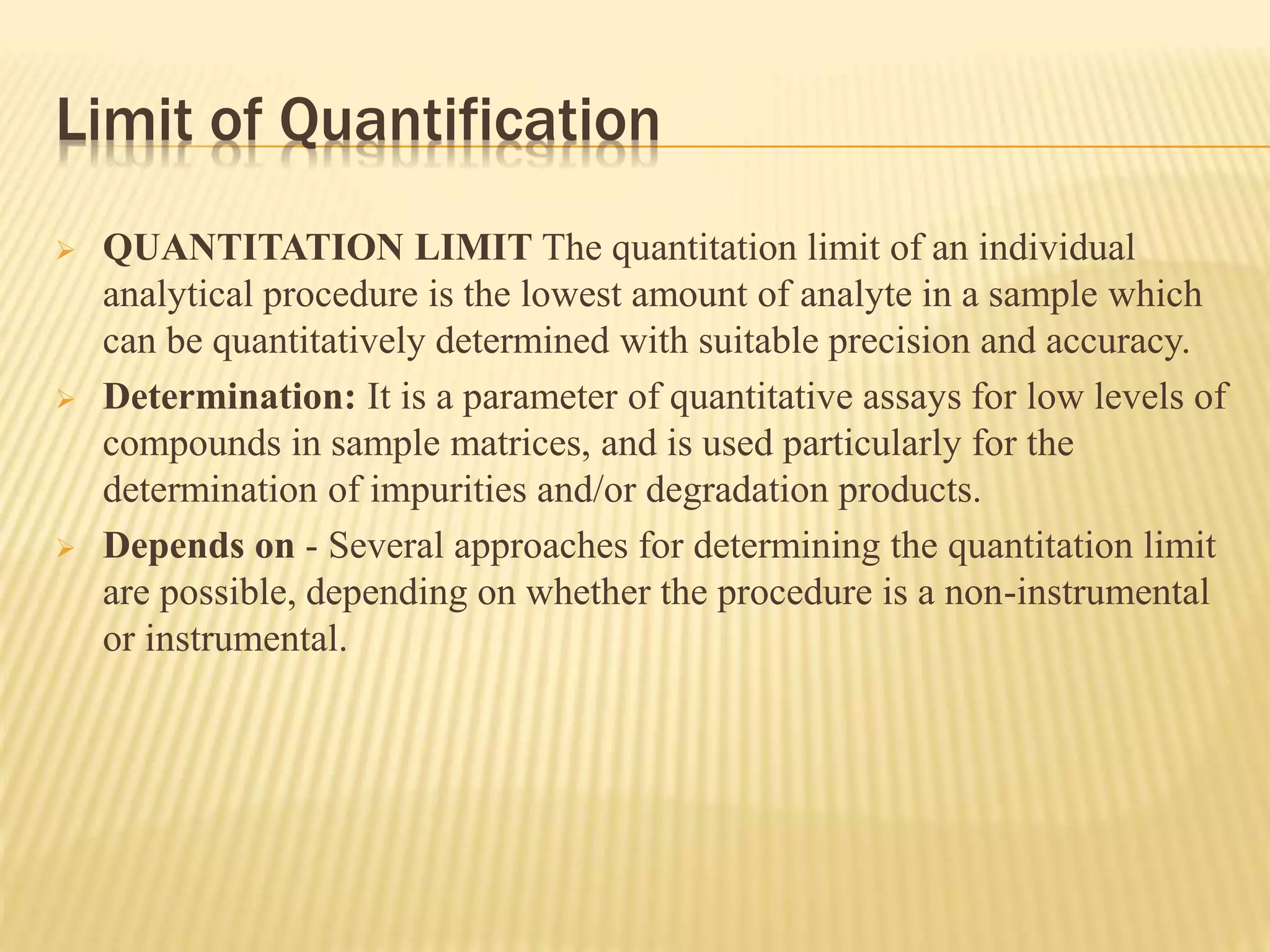 Limit of Quantification
 QUANTITATION LIMIT The quantitation limit of an individual
analytical procedure is the lowest amount of analyte in a sample which
can be quantitatively determined with suitable precision and accuracy.
 Determination: It is a parameter of quantitative assays for low levels of
compounds in sample matrices, and is used particularly for the
determination of impurities and/or degradation products.
 Depends on - Several approaches for determining the quantitation limit
are possible, depending on whether the procedure is a non-instrumental
or instrumental.
 