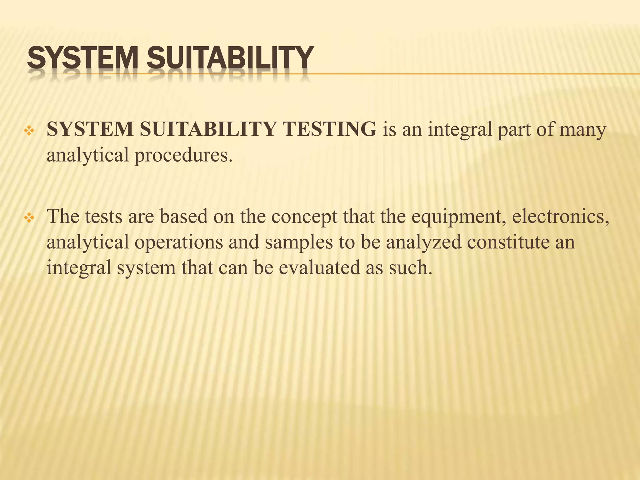 SYSTEM SUITABILITY
 SYSTEM SUITABILITY TESTING is an integral part of many
analytical procedures.
 The tests are based on the concept that the equipment, electronics,
analytical operations and samples to be analyzed constitute an
integral system that can be evaluated as such.
 