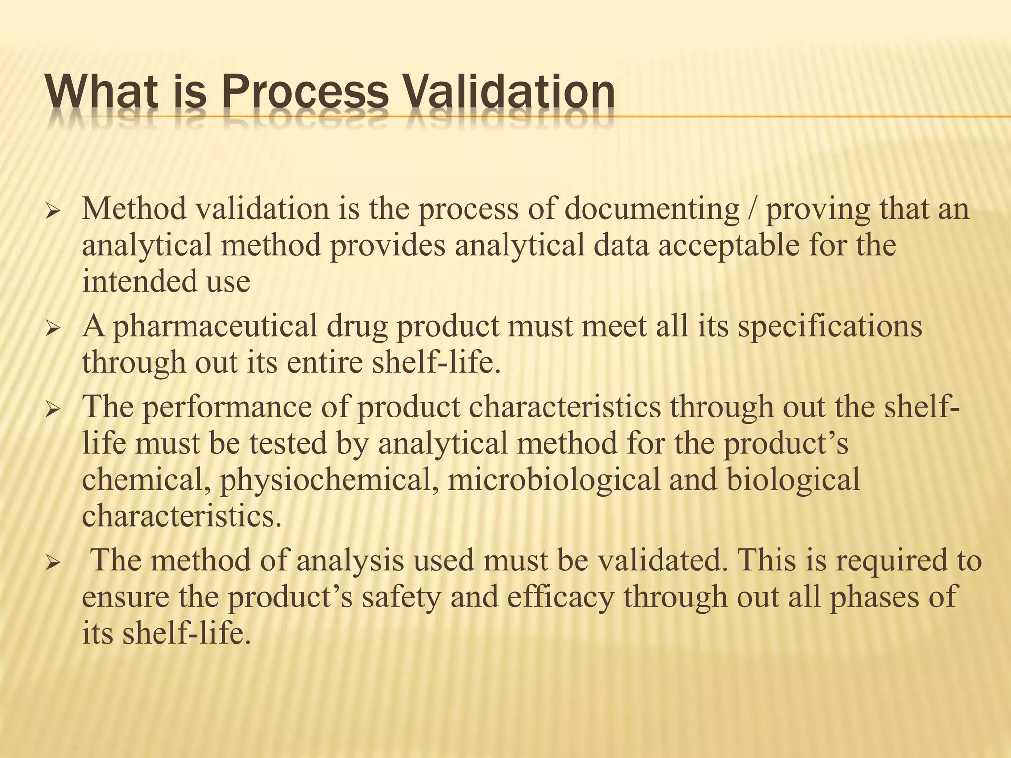 What is Process Validation
 Method validation is the process of documenting / proving that an
analytical method provides analytical data acceptable for the
intended use
 A pharmaceutical drug product must meet all its specifications
through out its entire shelf-life.
 The performance of product characteristics through out the shelf-
life must be tested by analytical method for the product’s
chemical, physiochemical, microbiological and biological
characteristics.
 The method of analysis used must be validated. This is required to
ensure the product’s safety and efficacy through out all phases of
its shelf-life.
 