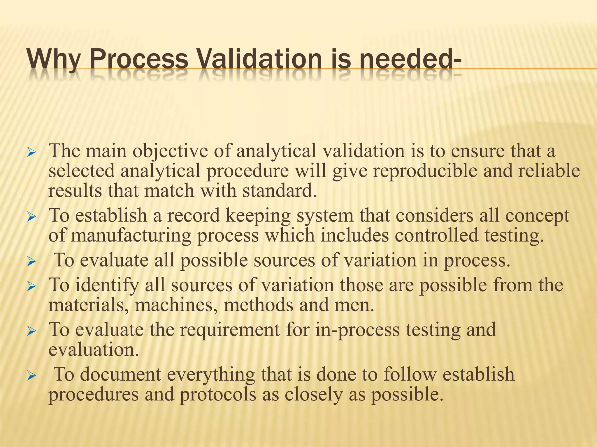 Why Process Validation is needed-
 The main objective of analytical validation is to ensure that a
selected analytical procedure will give reproducible and reliable
results that match with standard.
 To establish a record keeping system that considers all concept
of manufacturing process which includes controlled testing.
 To evaluate all possible sources of variation in process.
 To identify all sources of variation those are possible from the
materials, machines, methods and men.
 To evaluate the requirement for in-process testing and
evaluation.
 To document everything that is done to follow establish
procedures and protocols as closely as possible.
 