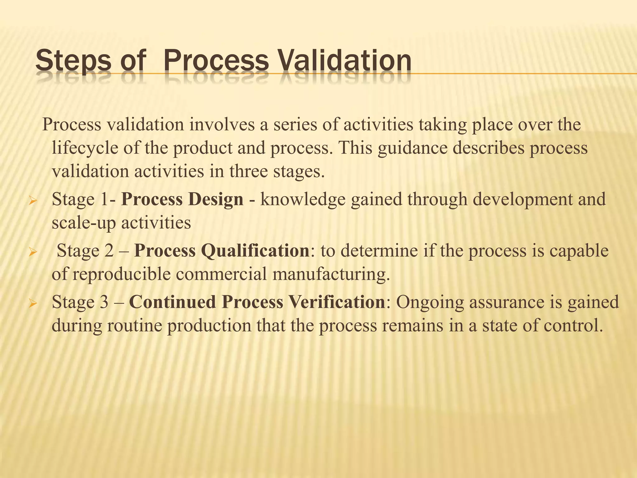 Steps of Process Validation
Process validation involves a series of activities taking place over the
lifecycle of the product and process. This guidance describes process
validation activities in three stages.
 Stage 1- Process Design - knowledge gained through development and
scale-up activities
 Stage 2 – Process Qualification: to determine if the process is capable
of reproducible commercial manufacturing.
 Stage 3 – Continued Process Verification: Ongoing assurance is gained
during routine production that the process remains in a state of control.
 
