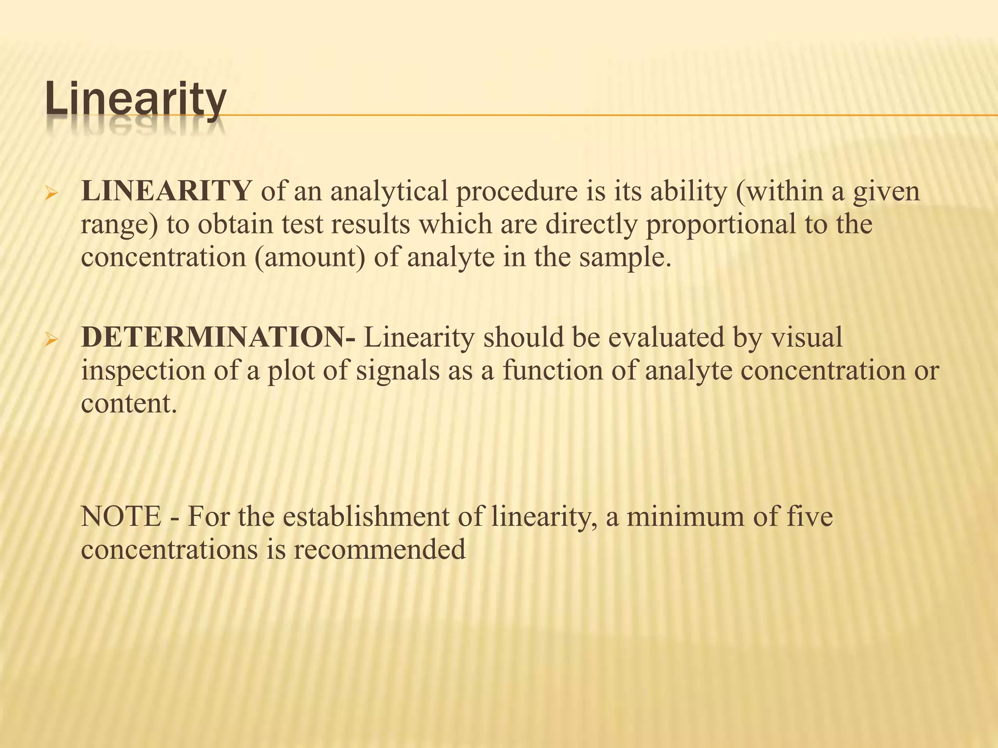 Linearity
 LINEARITY of an analytical procedure is its ability (within a given
range) to obtain test results which are directly proportional to the
concentration (amount) of analyte in the sample.
 DETERMINATION- Linearity should be evaluated by visual
inspection of a plot of signals as a function of analyte concentration or
content.
NOTE - For the establishment of linearity, a minimum of five
concentrations is recommended
 