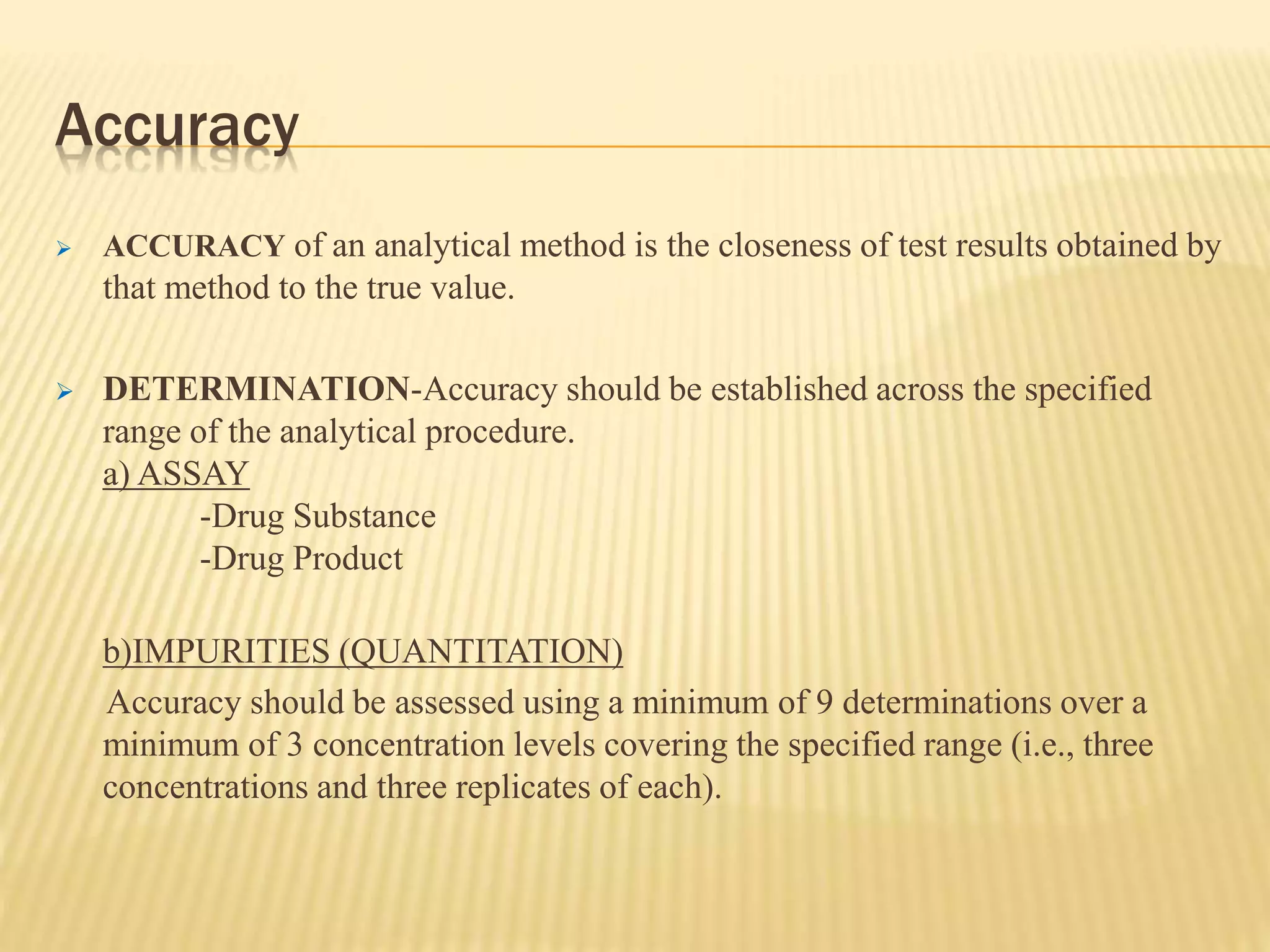 Accuracy
 ACCURACY of an analytical method is the closeness of test results obtained by
that method to the true value.
 DETERMINATION-Accuracy should be established across the specified
range of the analytical procedure.
a) ASSAY
-Drug Substance
-Drug Product
b)IMPURITIES (QUANTITATION)
Accuracy should be assessed using a minimum of 9 determinations over a
minimum of 3 concentration levels covering the specified range (i.e., three
concentrations and three replicates of each).
 