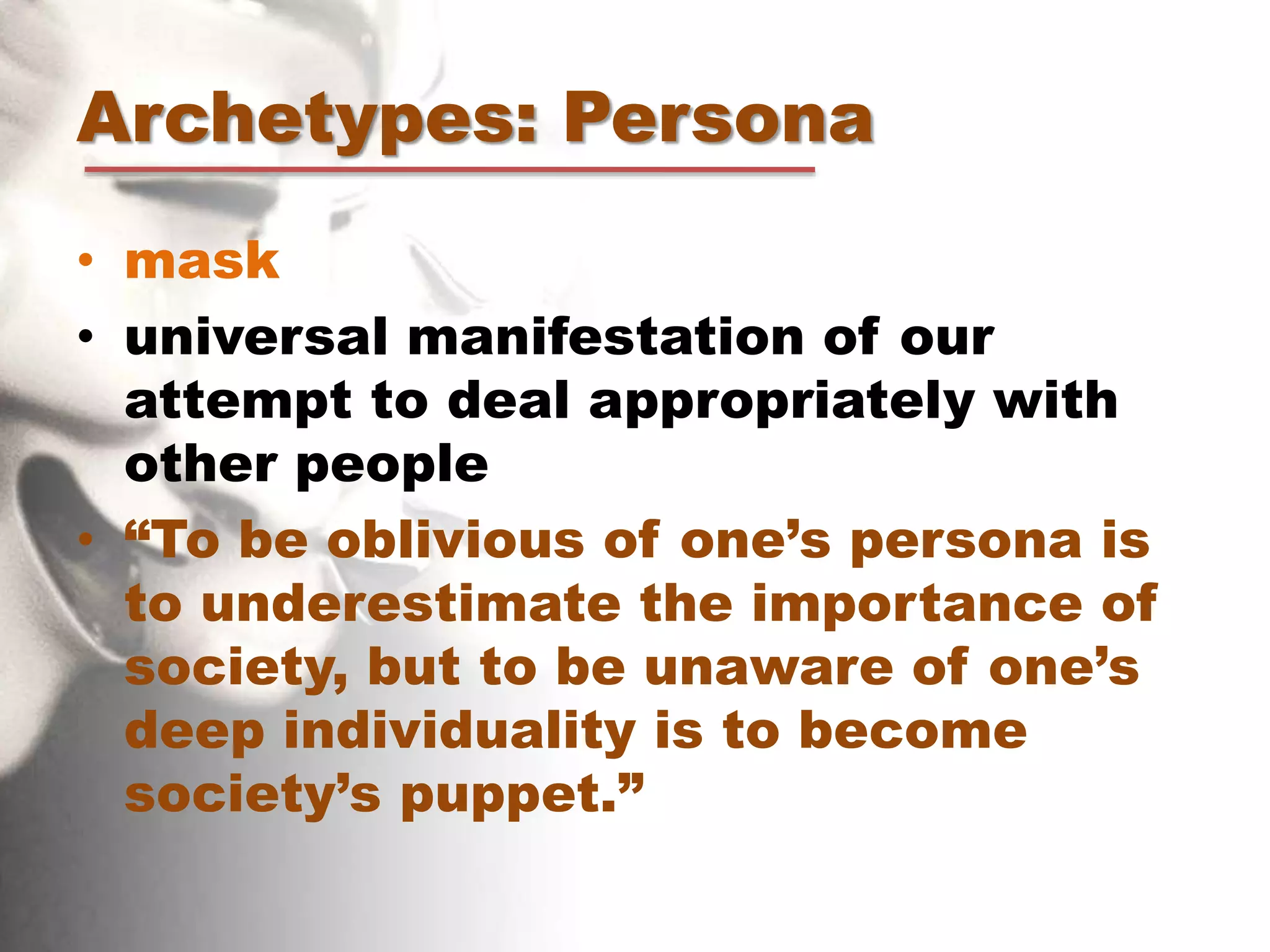 Archetypes: Persona
• mask
• universal manifestation of our
attempt to deal appropriately with
other people
• “To be oblivious of one’s persona is
to underestimate the importance of
society, but to be unaware of one’s
deep individuality is to become
society’s puppet.”
 