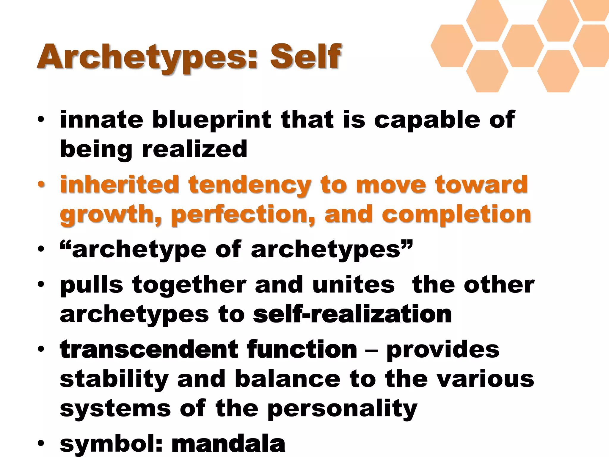 Archetypes: Self
• innate blueprint that is capable of
being realized
• inherited tendency to move toward
growth, perfection, and completion
• “archetype of archetypes”
• pulls together and unites the other
archetypes to self-realization
• transcendent function – provides
stability and balance to the various
systems of the personality
• symbol: mandala
 