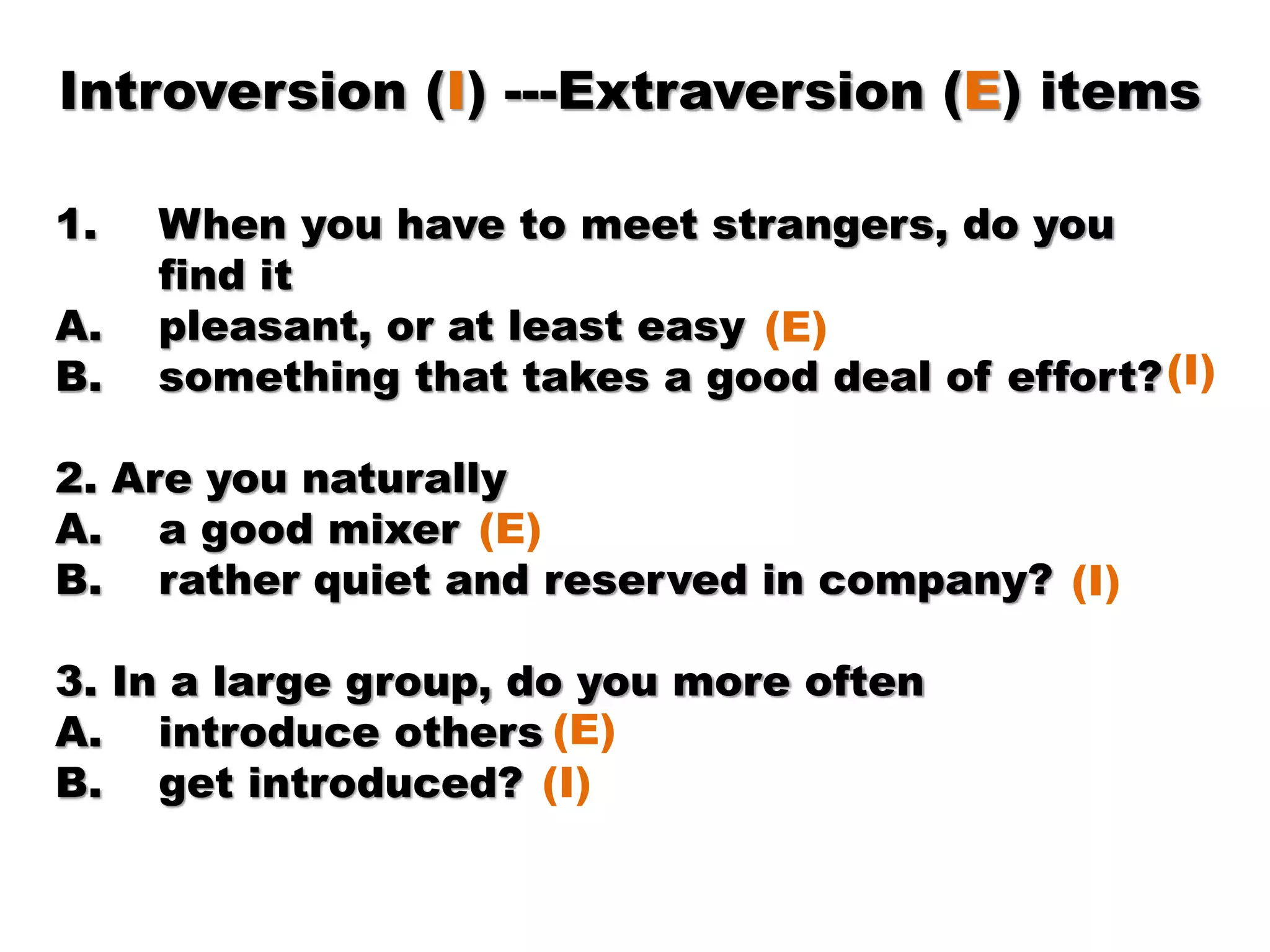 Introversion (I) ---Extraversion (E) items
1. When you have to meet strangers, do you
find it
A. pleasant, or at least easy
B. something that takes a good deal of effort?
2. Are you naturally
A. a good mixer
B. rather quiet and reserved in company?
3. In a large group, do you more often
A. introduce others
B. get introduced?
(E)
(I)
(E)
(I)
(E)
(I)
 