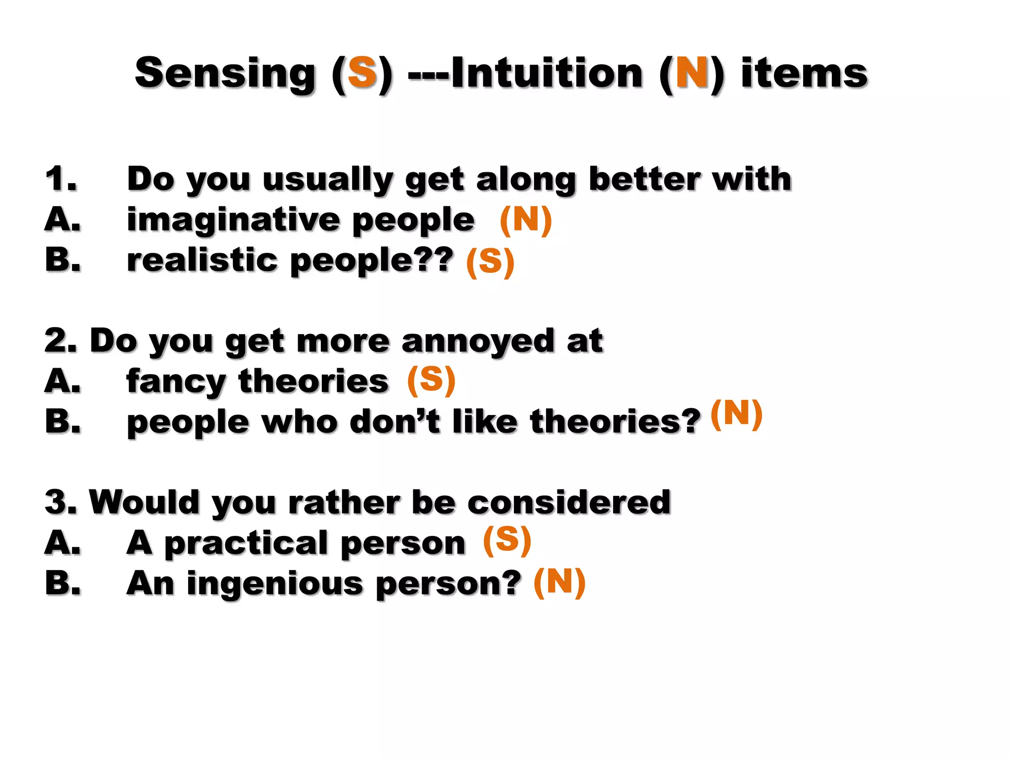 Sensing (S) ---Intuition (N) items
1. Do you usually get along better with
A. imaginative people
B. realistic people??
2. Do you get more annoyed at
A. fancy theories
B. people who don’t like theories?
3. Would you rather be considered
A. A practical person
B. An ingenious person?
(N)
(S)
(S)
(N)
(S)
(N)
 