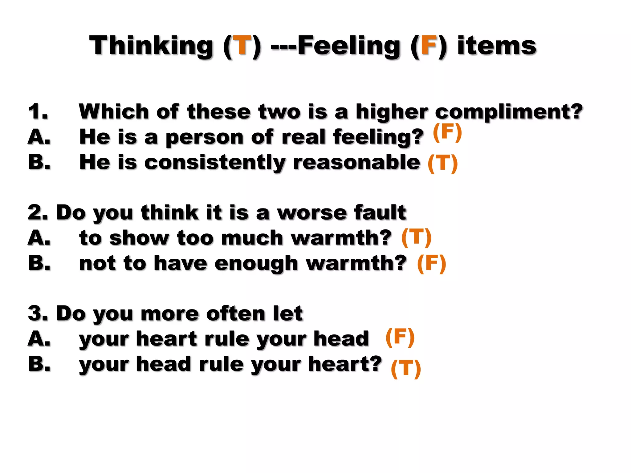 Thinking (T) ---Feeling (F) items
1. Which of these two is a higher compliment?
A. He is a person of real feeling?
B. He is consistently reasonable
2. Do you think it is a worse fault
A. to show too much warmth?
B. not to have enough warmth?
3. Do you more often let
A. your heart rule your head
B. your head rule your heart?
(F)
(T)
(T)
(F)
(F)
(T)
 