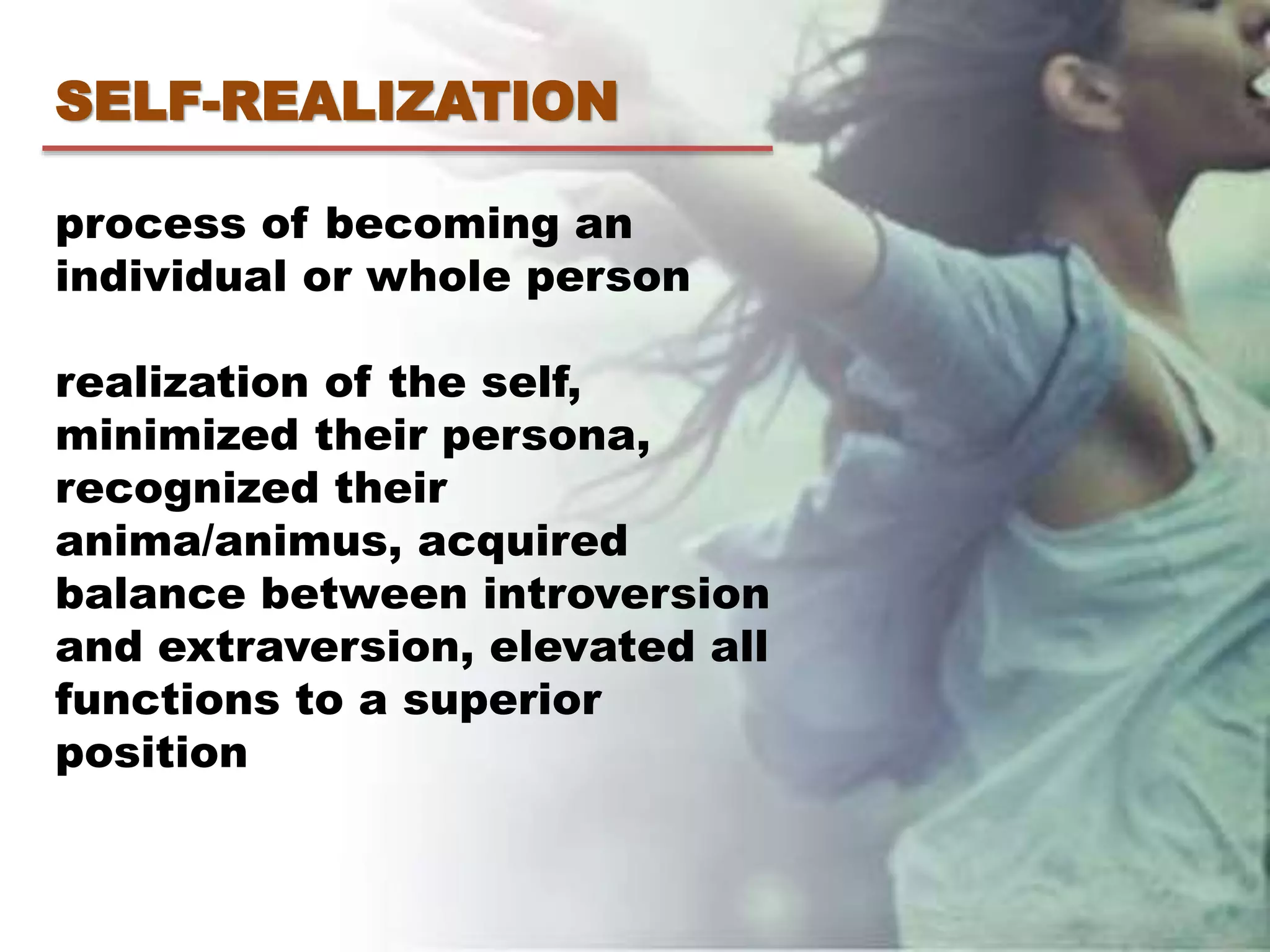 SELF-REALIZATION
process of becoming an
individual or whole person
realization of the self,
minimized their persona,
recognized their
anima/animus, acquired
balance between introversion
and extraversion, elevated all
functions to a superior
position
 