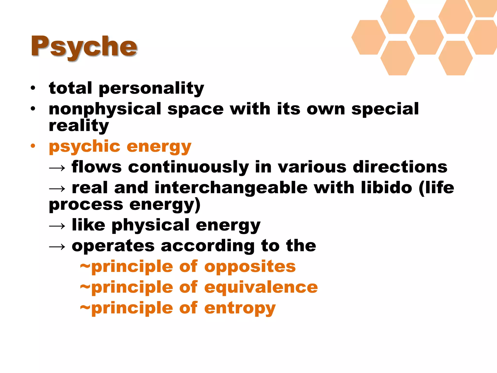 Psyche
• total personality
• nonphysical space with its own special
reality
• psychic energy
→ flows continuously in various directions
→ real and interchangeable with libido (life
process energy)
→ like physical energy
→ operates according to the
~principle of opposites
~principle of equivalence
~principle of entropy
 