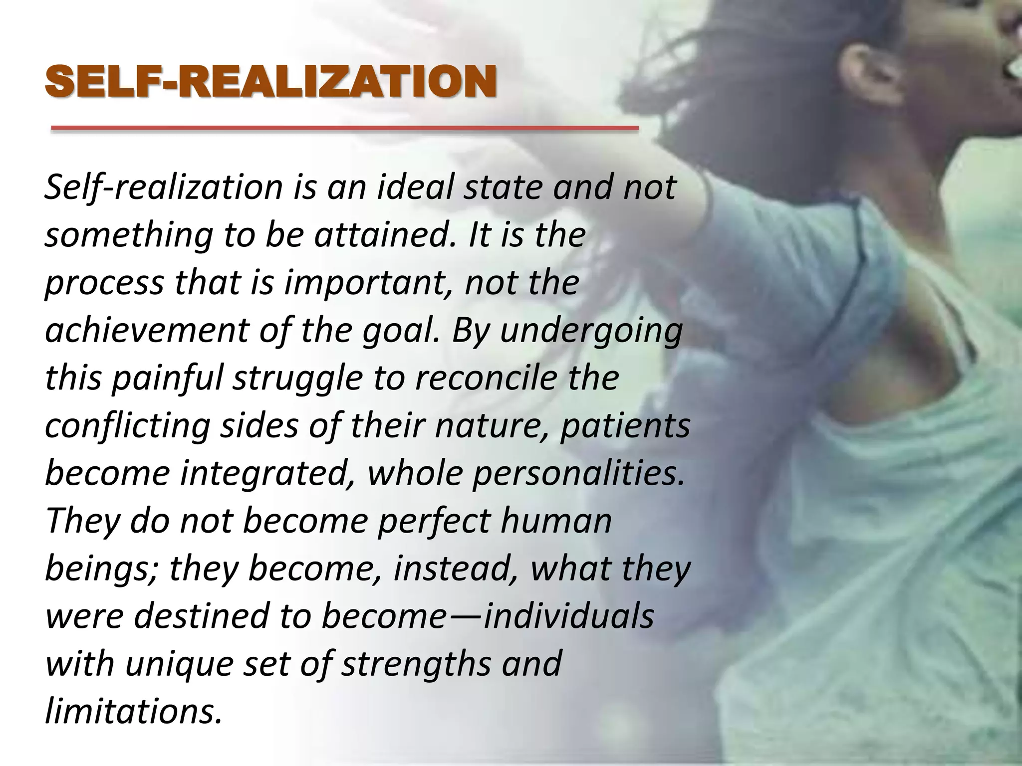 SELF-REALIZATION
Self-realization is an ideal state and not
something to be attained. It is the
process that is important, not the
achievement of the goal. By undergoing
this painful struggle to reconcile the
conflicting sides of their nature, patients
become integrated, whole personalities.
They do not become perfect human
beings; they become, instead, what they
were destined to become—individuals
with unique set of strengths and
limitations.
 
