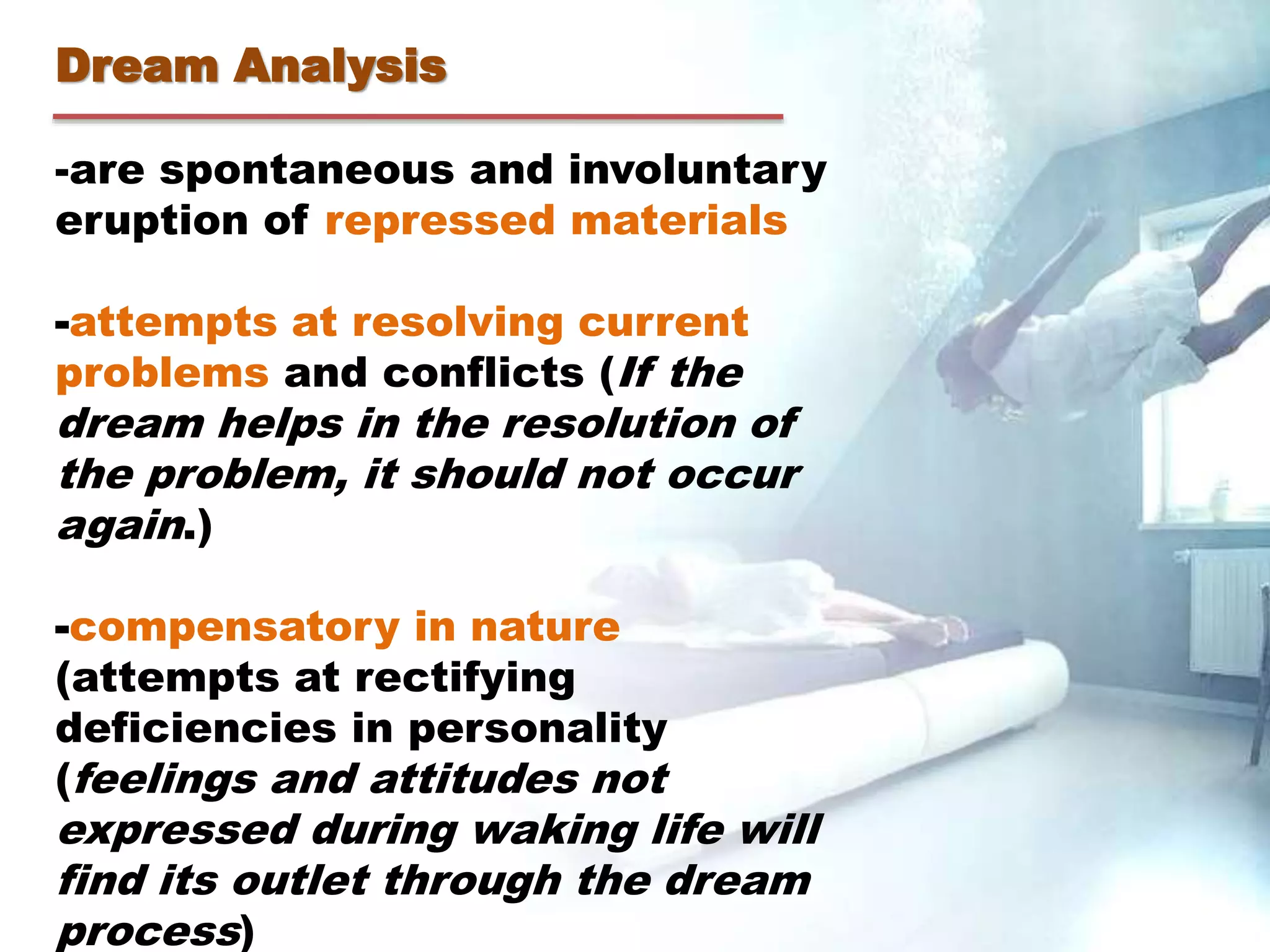 Dream Analysis
-are spontaneous and involuntary
eruption of repressed materials
-attempts at resolving current
problems and conflicts (If the
dream helps in the resolution of
the problem, it should not occur
again.)
-compensatory in nature
(attempts at rectifying
deficiencies in personality
(feelings and attitudes not
expressed during waking life will
find its outlet through the dream
process)
 