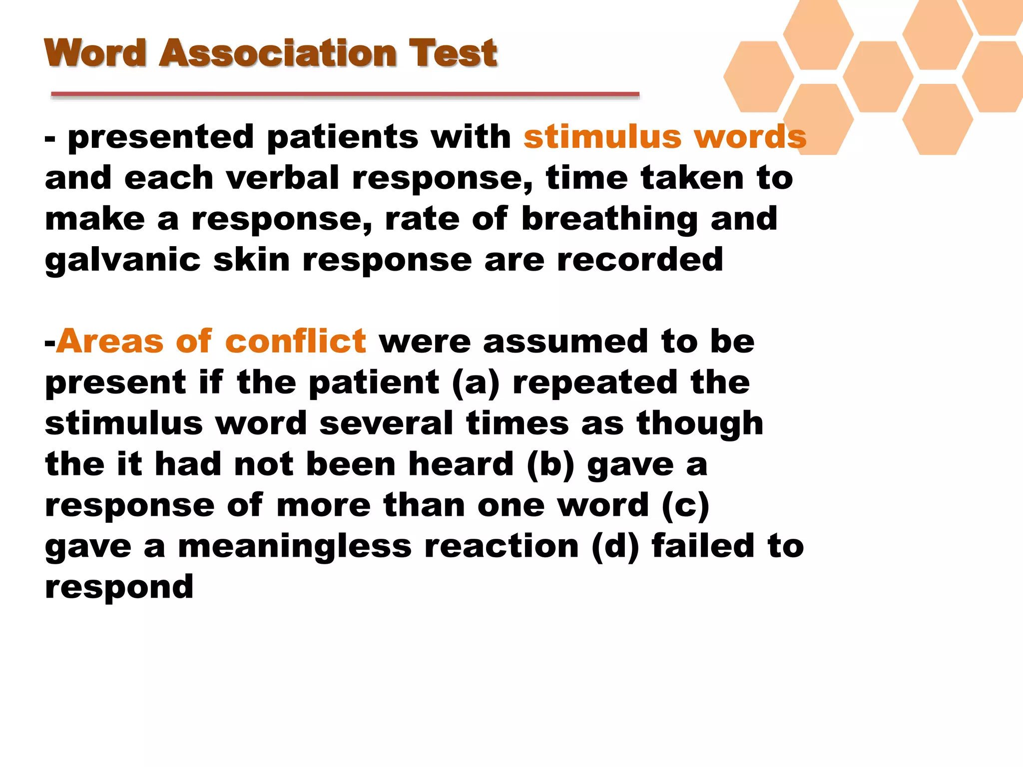 Word Association Test
- presented patients with stimulus words
and each verbal response, time taken to
make a response, rate of breathing and
galvanic skin response are recorded
-Areas of conflict were assumed to be
present if the patient (a) repeated the
stimulus word several times as though
the it had not been heard (b) gave a
response of more than one word (c)
gave a meaningless reaction (d) failed to
respond
 