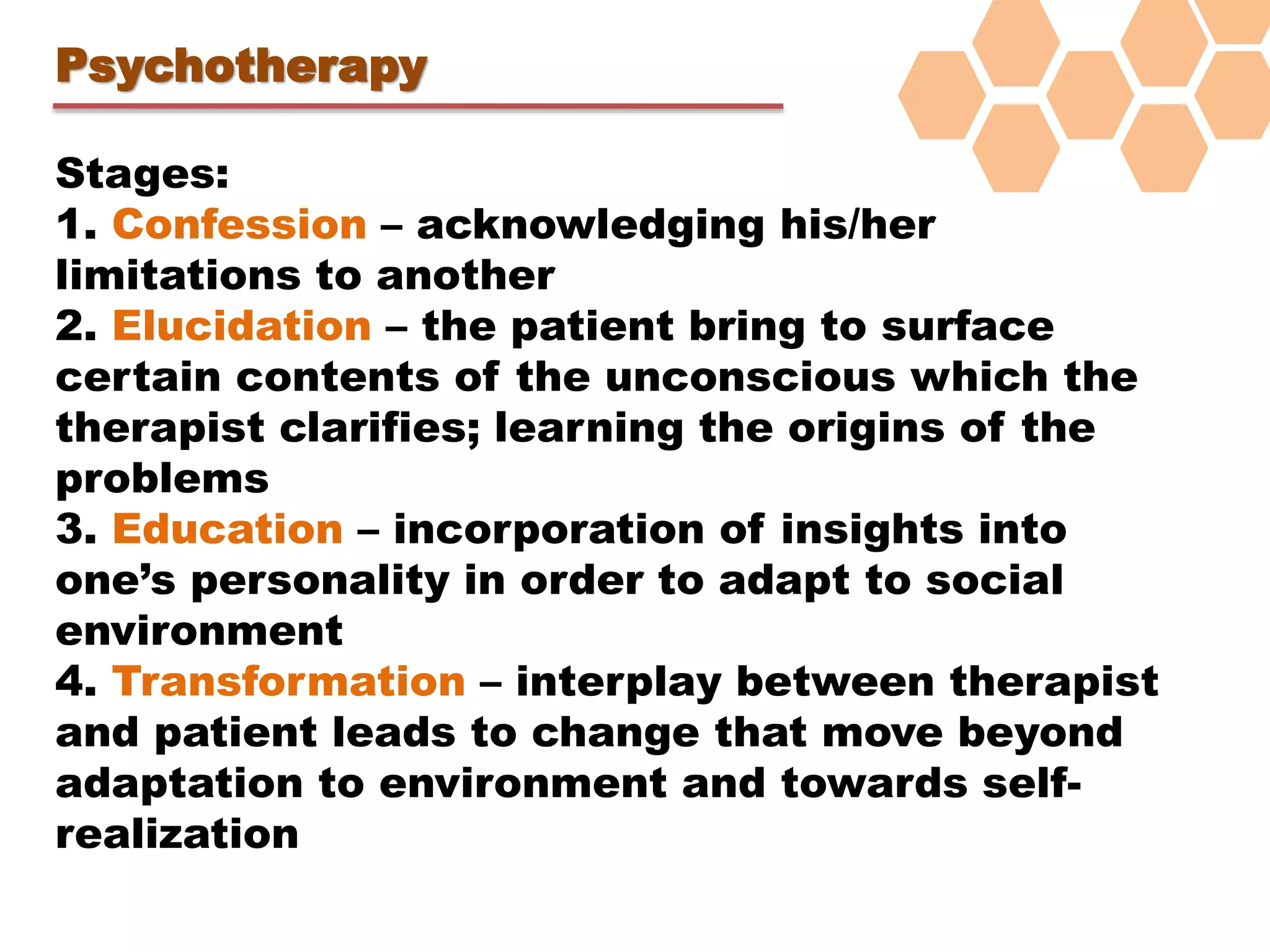 Psychotherapy
Stages:
1. Confession – acknowledging his/her
limitations to another
2. Elucidation – the patient bring to surface
certain contents of the unconscious which the
therapist clarifies; learning the origins of the
problems
3. Education – incorporation of insights into
one’s personality in order to adapt to social
environment
4. Transformation – interplay between therapist
and patient leads to change that move beyond
adaptation to environment and towards self-
realization
 