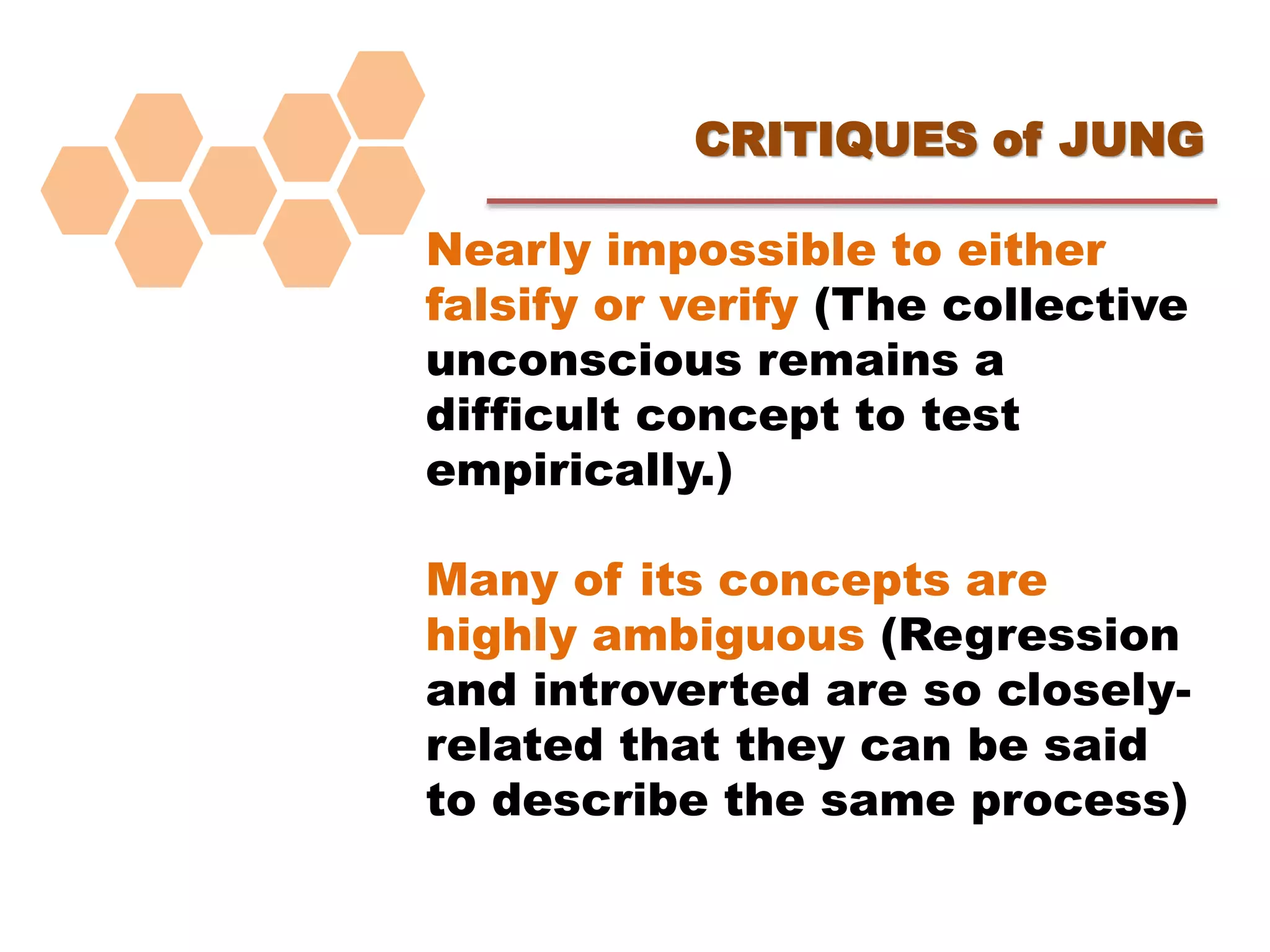 CRITIQUES of JUNG
Nearly impossible to either
falsify or verify (The collective
unconscious remains a
difficult concept to test
empirically.)
Many of its concepts are
highly ambiguous (Regression
and introverted are so closely-
related that they can be said
to describe the same process)
 