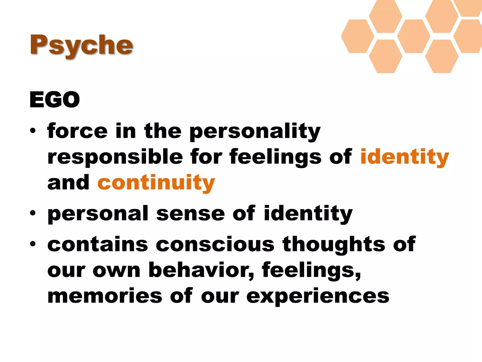 Psyche
EGO
• force in the personality
responsible for feelings of identity
and continuity
• personal sense of identity
• contains conscious thoughts of
our own behavior, feelings,
memories of our experiences
 