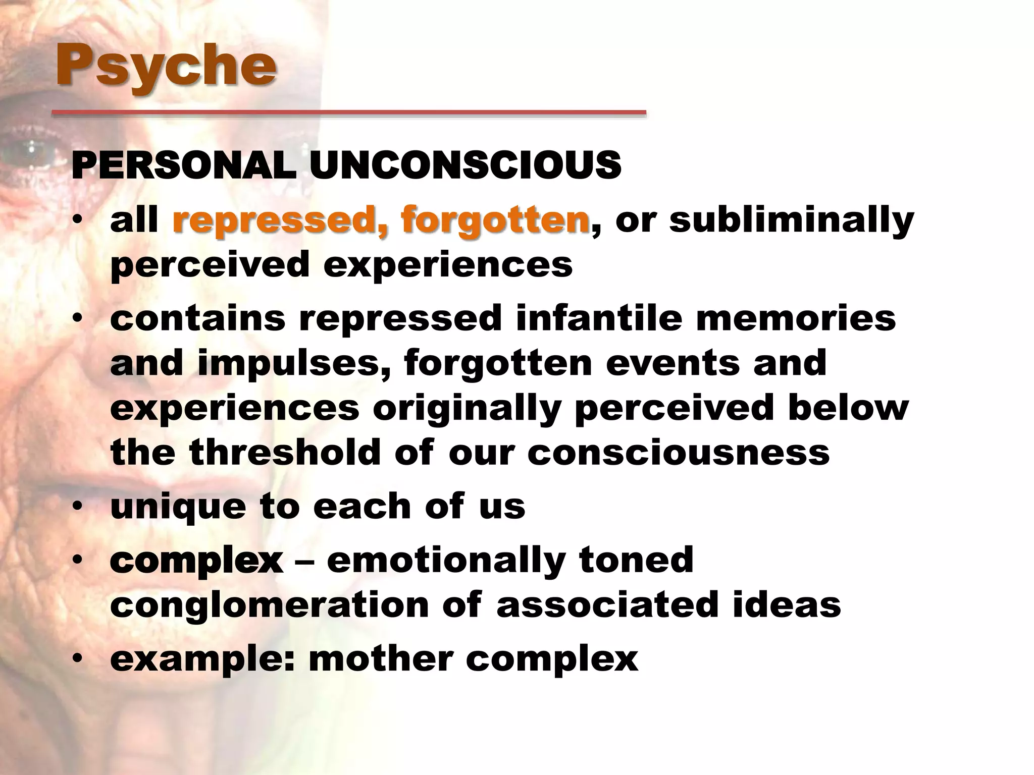 PERSONAL UNCONSCIOUS
• all repressed, forgotten, or subliminally
perceived experiences
• contains repressed infantile memories
and impulses, forgotten events and
experiences originally perceived below
the threshold of our consciousness
• unique to each of us
• complex – emotionally toned
conglomeration of associated ideas
• example: mother complex
Psyche
 