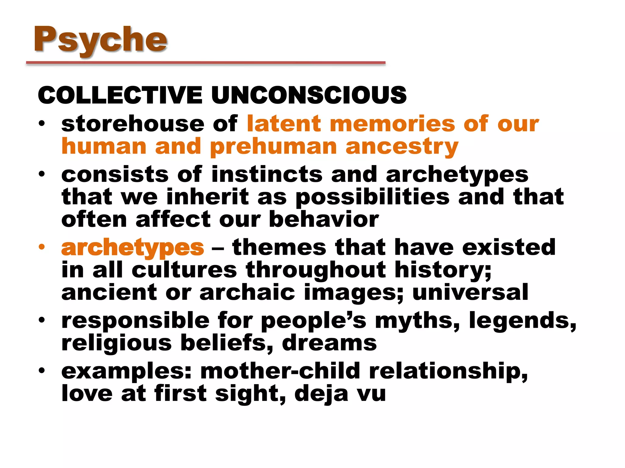COLLECTIVE UNCONSCIOUS
• storehouse of latent memories of our
human and prehuman ancestry
• consists of instincts and archetypes
that we inherit as possibilities and that
often affect our behavior
• archetypes – themes that have existed
in all cultures throughout history;
ancient or archaic images; universal
• responsible for people’s myths, legends,
religious beliefs, dreams
• examples: mother-child relationship,
love at first sight, deja vu
Psyche
 